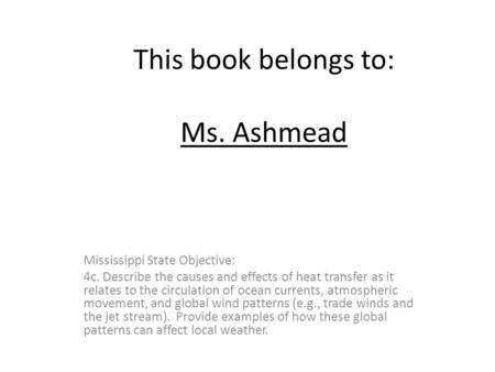 This book belongs to: Ms. Ashmead Mississippi State Objective: 4c. Describe the causes and effects of heat transfer as it relates to the circulation of.