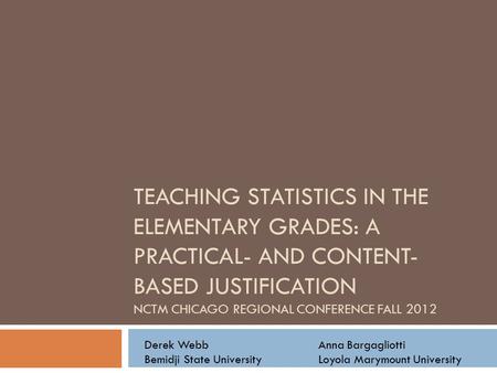 TEACHING STATISTICS IN THE ELEMENTARY GRADES: A PRACTICAL- AND CONTENT- BASED JUSTIFICATION NCTM CHICAGO REGIONAL CONFERENCE FALL 2012 Derek WebbAnna Bargagliotti.