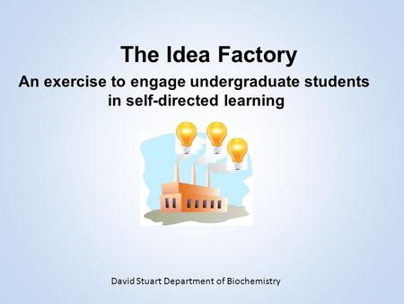 The Idea Factory An exercise to engage undergraduate students in self-directed learning David Stuart Department of Biochemistry.