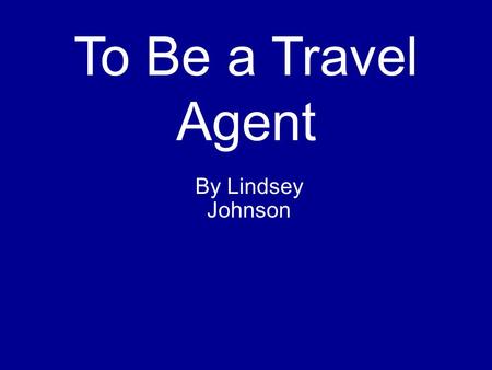 To Be a Travel Agent By Lindsey Johnson.