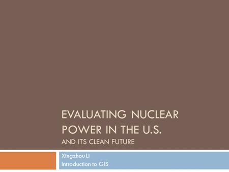EVALUATING NUCLEAR POWER IN THE U.S. AND ITS CLEAN FUTURE Xingzhou Li Introduction to GIS.