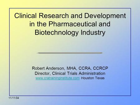 11/11/04 Clinical Research and Development in the Pharmaceutical and Biotechnology Industry Robert Anderson, MHA, CCRA, CCRCP Director, Clinical Trials.