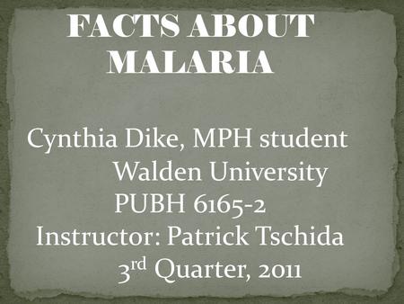 FACTS ABOUT MALARIA Cynthia Dike, MPH student Walden University PUBH 6165-2 Instructor: Patrick Tschida 3 rd Quarter, 2011.