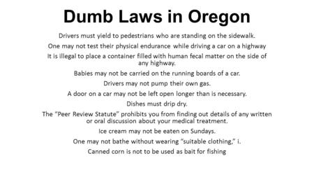 Dumb Laws in Oregon Drivers must yield to pedestrians who are standing on the sidewalk. One may not test their physical endurance while driving a car on.