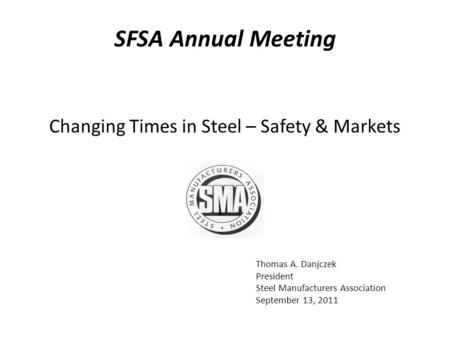 Thomas A. Danjczek President Steel Manufacturers Association September 13, 2011 Changing Times in Steel – Safety & Markets SFSA Annual Meeting.
