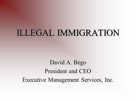 ILLEGAL IMMIGRATION David A. Bego President and CEO Executive Management Services, Inc.
