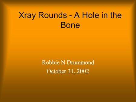 Xray Rounds - A Hole in the Bone Robbie N Drummond October 31, 2002.