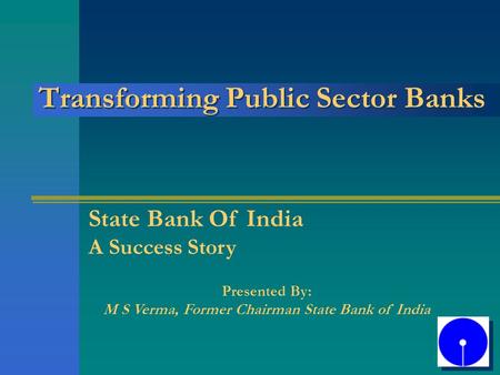 Transforming Public Sector Banks State Bank Of India A Success Story Presented By: M S Verma, Former Chairman State Bank of India.