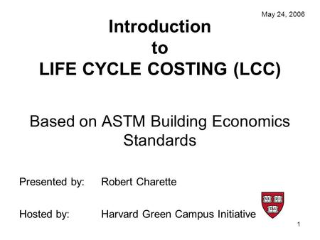 1 Introduction to LIFE CYCLE COSTING (LCC) Based on ASTM Building Economics Standards May 24, 2006 Presented by:Robert Charette Hosted by:Harvard Green.