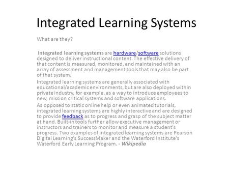 Integrated Learning Systems What are they? Integrated learning systems are hardware/software solutions designed to deliver instructional content. The effective.