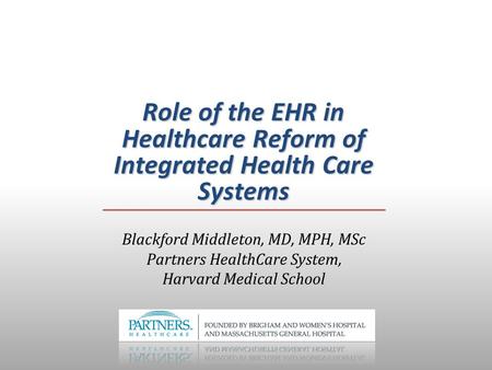 Role of the EHR in Healthcare Reform of Integrated Health Care Systems Blackford Middleton, MD, MPH, MSc Partners HealthCare System, Harvard Medical School.