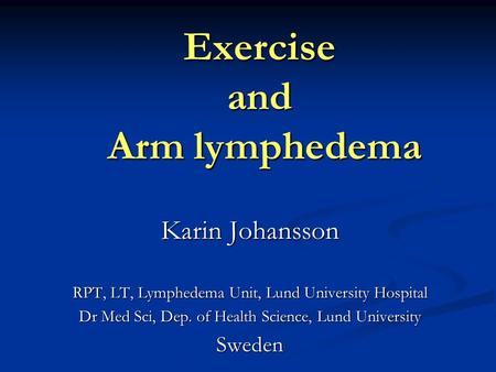Exercise and Arm lymphedema Karin Johansson RPT, LT, Lymphedema Unit, Lund University Hospital Dr Med Sci, Dep. of Health Science, Lund University Sweden.