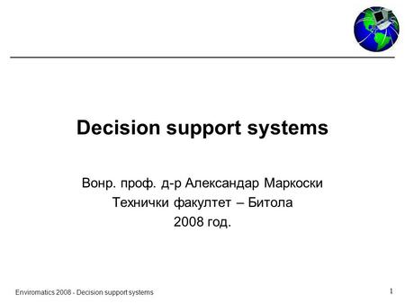 1 Enviromatics 2008 - Decision support systems Decision support systems Вонр. проф. д-р Александар Маркоски Технички факултет – Битола 2008 год.
