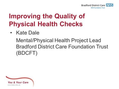 You & Your Care www.bdct.nhs.uk Improving the Quality of Physical Health Checks Kate Dale Mental/Physical Health Project Lead Bradford District Care Foundation.