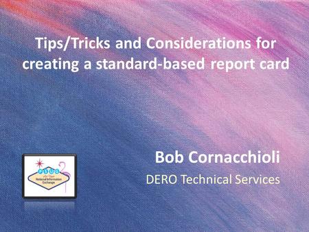 Tips/Tricks and Considerations for creating a standard-based report card Bob Cornacchioli DERO Technical Services.