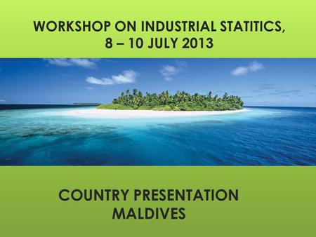 WORKSHOP ON INDUSTRIAL STATITICS, 8 – 10 JULY 2013 COUNTRY PRESENTATION MALDIVES.