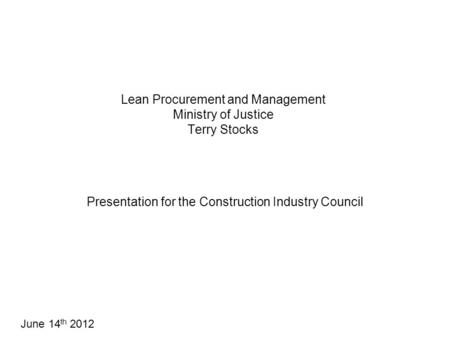 Lean Procurement and Management Ministry of Justice Terry Stocks Presentation for the Construction Industry Council June 14 th 2012.