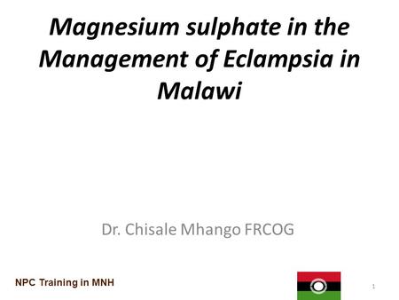 Magnesium sulphate in the Management of Eclampsia in Malawi Dr. Chisale Mhango FRCOG 1 NPC Training in MNH.