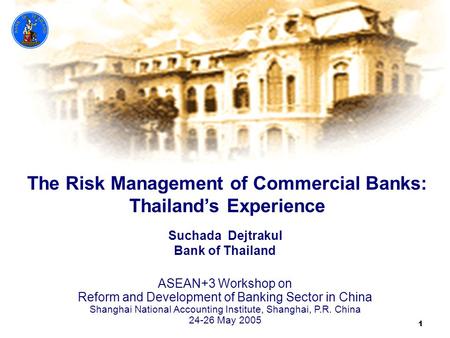 1 The Risk Management of Commercial Banks: Thailand’s Experience Suchada Dejtrakul Bank of Thailand ASEAN+3 Workshop on Reform and Development of Banking.