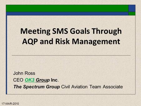 17-MAR-2010 Meeting SMS Goals Through AQP and Risk Management John Ross CEO OK3 Group Inc. The Spectrum Group Civil Aviation Team Associate.