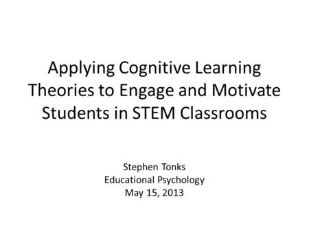 Applying Cognitive Learning Theories to Engage and Motivate Students in STEM Classrooms Stephen Tonks Educational Psychology May 15, 2013.