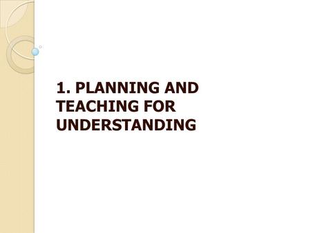 1. PLANNING AND TEACHING FOR UNDERSTANDING