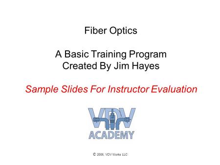 © 2006, VDV Works LLC Fiber Optics A Basic Training Program Created By Jim Hayes Sample Slides For Instructor Evaluation.
