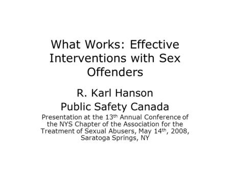 What Works: Effective Interventions with Sex Offenders R. Karl Hanson Public Safety Canada Presentation at the 13 th Annual Conference of the NYS Chapter.