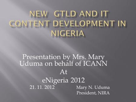 Presentation by Mrs. Mary Uduma on behalf of ICANN At eNigeria 2012 21. 11. 2012 Mary N. Uduma President, NIRA.