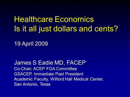 Healthcare Economics Is it all just dollars and cents? 19 April 2009 James S Eadie MD, FACEP Co-Chair, ACEP FGA Committee GSACEP, Immediate Past President.