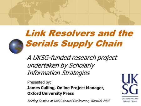 Link Resolvers and the Serials Supply Chain A UKSG-funded research project undertaken by Scholarly Information Strategies Presented by: James Culling,