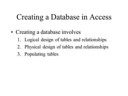 Creating a Database in Access Creating a database involves 1.Logical design of tables and relationships 2.Physical design of tables and relationships 3.Populating.