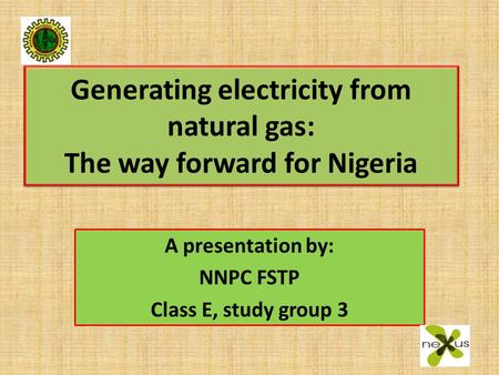 Generating electricity from natural gas: The way forward for Nigeria A presentation by: NNPC FSTP Class E, study group 3.