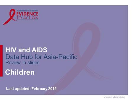 Www.aidsdatahub.org HIV and AIDS Data Hub for Asia-Pacific Review in slides Children Last updated: February 2015.