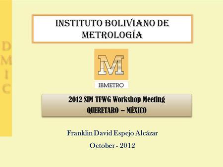 INSTITUTO BOLIVIANO DE METROLOGÍA 2012 SIM TFWG Workshop Meeting QUERETARO – MÉXICO 2012 SIM TFWG Workshop Meeting QUERETARO – MÉXICO Franklin David Espejo.