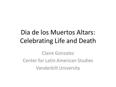 Dia de los Muertos Altars: Celebrating Life and Death Claire Gonzalez Center for Latin American Studies Vanderbilt University.