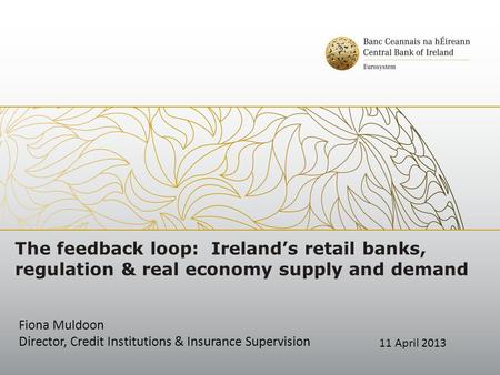 The feedback loop: Ireland’s retail banks, regulation & real economy supply and demand Fiona Muldoon Director, Credit Institutions & Insurance Supervision.
