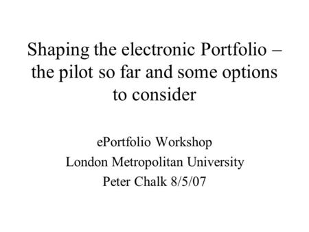 Shaping the electronic Portfolio – the pilot so far and some options to consider ePortfolio Workshop London Metropolitan University Peter Chalk 8/5/07.
