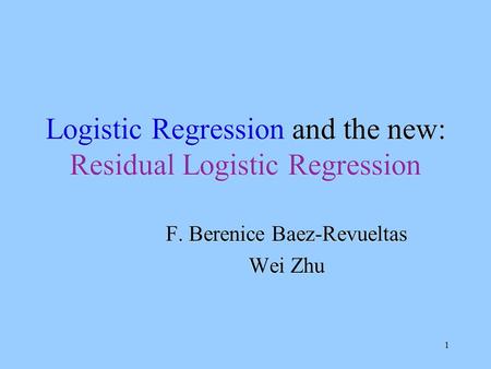 1 Logistic Regression and the new: Residual Logistic Regression F. Berenice Baez-Revueltas Wei Zhu F. Berenice Baez-Revueltas Wei Zhu.