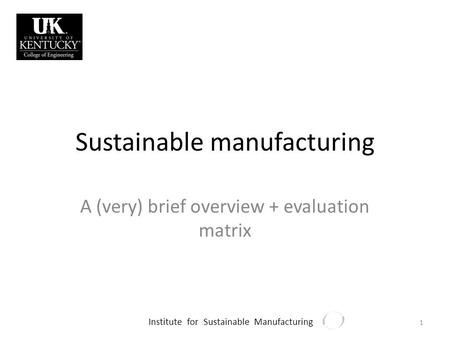 Institute for Sustainable Manufacturing Sustainable manufacturing A (very) brief overview + evaluation matrix 1.