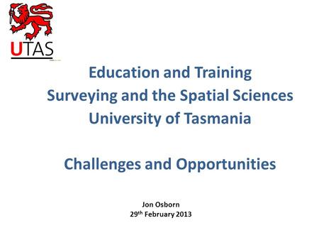 Education and Training Surveying and the Spatial Sciences University of Tasmania Challenges and Opportunities Jon Osborn 29 th February 2013.