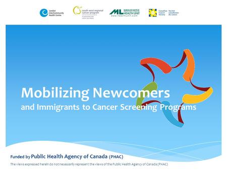 Mobilizing Newcomers and Immigrants to Cancer Screening Programs Funded by Public Health Agency of Canada (PHAC) The views expressed herein do not necessarily.