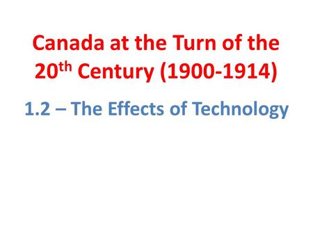 Canada at the Turn of the 20 th Century (1900-1914) 1.2 – The Effects of Technology.