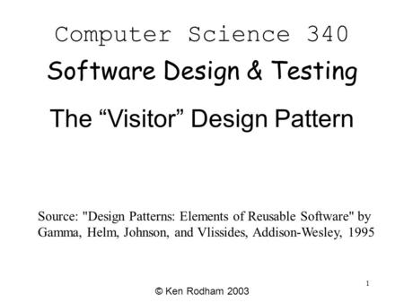 1 Computer Science 340 Software Design & Testing © Ken Rodham 2003 The “Visitor” Design Pattern Source: Design Patterns: Elements of Reusable Software