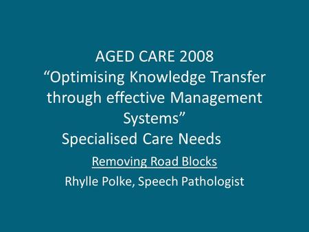 AGED CARE 2008 “Optimising Knowledge Transfer through effective Management Systems” Specialised Care Needs Removing Road Blocks Rhylle Polke, Speech Pathologist.