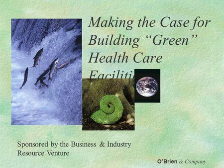 Making the Case for Building “Green” Health Care Facilities O’Brien & Company Sponsored by the Business & Industry Resource Venture.