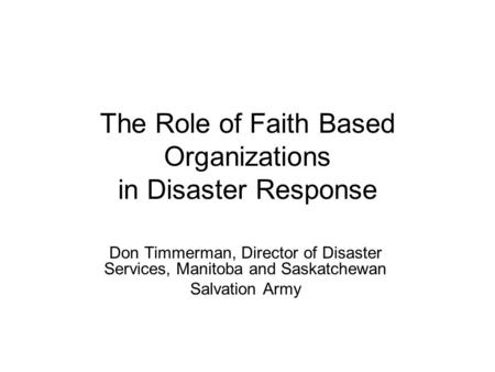 The Role of Faith Based Organizations in Disaster Response Don Timmerman, Director of Disaster Services, Manitoba and Saskatchewan Salvation Army.