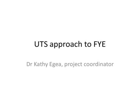 UTS approach to FYE Dr Kathy Egea, project coordinator.