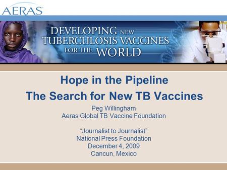 Hope in the Pipeline The Search for New TB Vaccines Peg Willingham Aeras Global TB Vaccine Foundation “Journalist to Journalist” National Press Foundation.