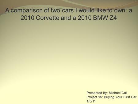 A comparison of two cars I would like to own: a 2010 Corvette and a 2010 BMW Z4 Presented by: Michael Cali Project 15: Buying Your First Car 1/5/11.